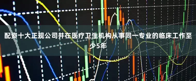 配资十大正规公司并在医疗卫生机构从事同一专业的临床工作至少5年