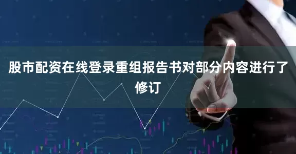 股市配资在线登录重组报告书对部分内容进行了修订