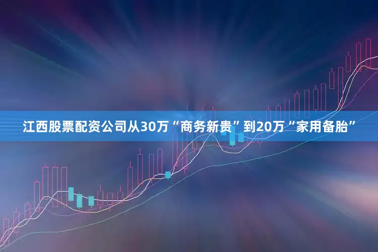 江西股票配资公司从30万“商务新贵”到20万“家用备胎”