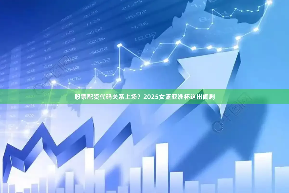 股票配资代码关系上场？2025女篮亚洲杯这出闹剧