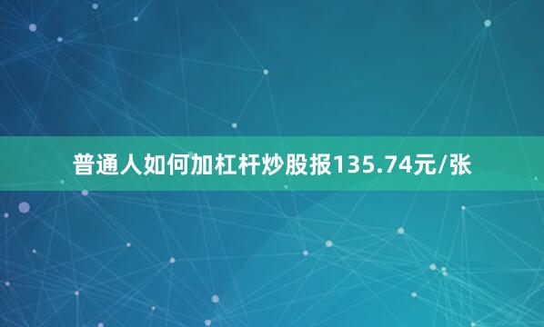 普通人如何加杠杆炒股报135.74元/张